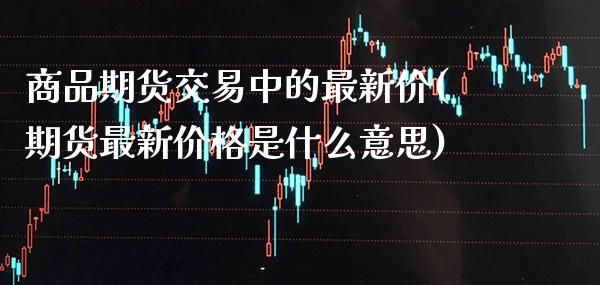 商品期货交易中的最新价(期货最新价格是什么意思) (https://www.njaxzs.com/) 期货直播间 第1张