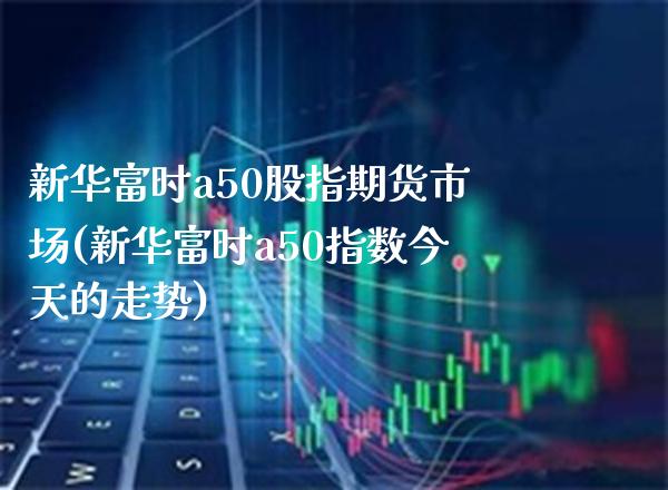 新华富时a50股指期货市场(新华富时a50指数今天的走势) (https://www.njaxzs.com/) 期货行情 第1张