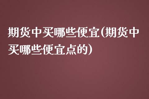 期货中买哪些便宜(期货中买哪些便宜点的) (https://www.njaxzs.com/) 期货行情 第1张