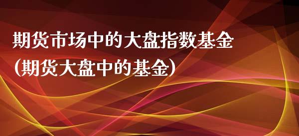 期货市场中的大盘指数基金(期货大盘中的基金) 内盘期货 第1张-爱新财经 期货市场中的大盘指数基金(期货大盘中的基金) (https://www.njaxzs.com/) 内盘期货 第1张
