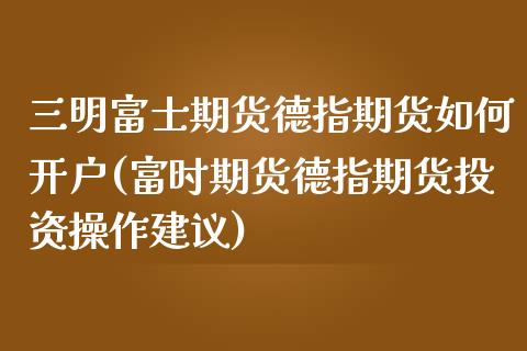 三明富士期货德指期货如何开户(富时期货德指期货投资操作建议) (https://www.njaxzs.com/) 期货行情 第1张