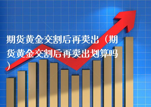 期货黄金交割后再卖出（期货黄金交割后再卖出划算吗） (https://www.njaxzs.com/) 期货直播间 第1张