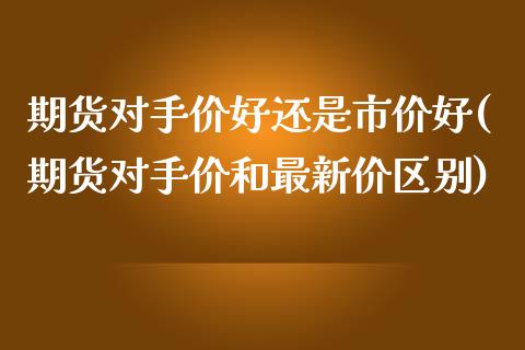 期货对手价好还是市价好(期货对手价和最新价区别) (https://www.njaxzs.com/) 期货行情 第1张