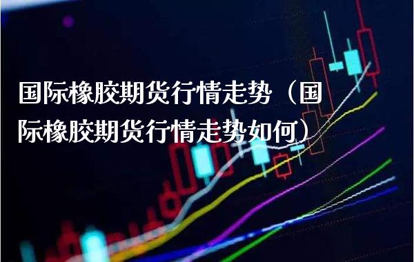 国际橡胶期货行情走势（国际橡胶期货行情走势如何） (https://www.njaxzs.com/) 内盘期货 第1张