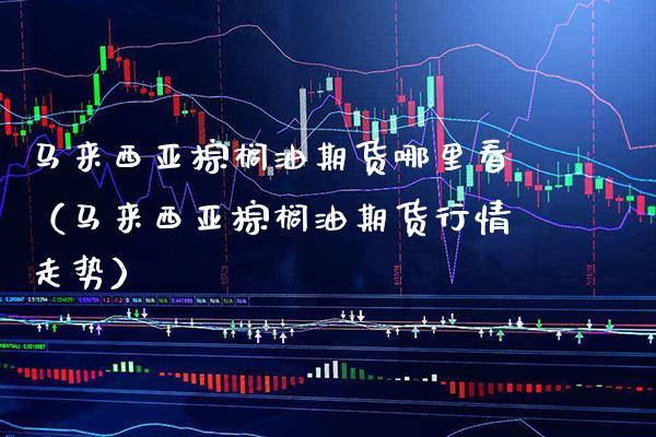 马来西亚棕榈油期货哪里看（马来西亚棕榈油期货行情走势） (https://www.njaxzs.com/) 内盘期货 第1张