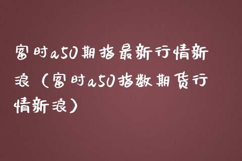 富时a50期指最新行情新浪（富时a50指数期货行情新浪） (https://www.njaxzs.com/) 期货直播间 第1张
