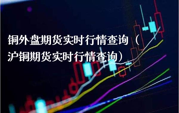 铜外盘期货实时行情查询（沪铜期货实时行情查询） (https://www.njaxzs.com/) 内盘期货 第1张