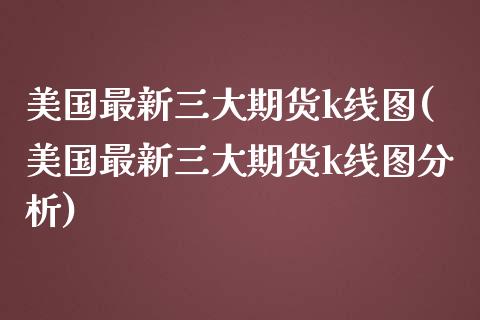 美国最新三大期货k线图(美国最新三大期货k线图分析) (https://www.njaxzs.com/) 期货投资 第1张