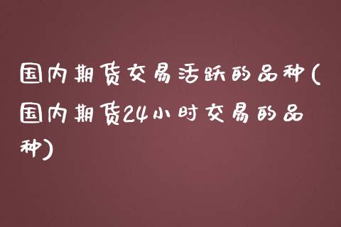 国内期货交易活跃的品种(国内期货24小时交易的品种) (https://www.njaxzs.com/) 内盘期货 第1张