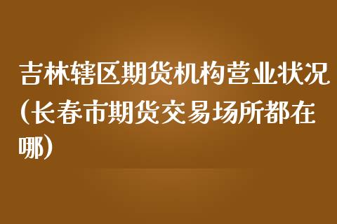 吉林辖区期货机构营业状况(长春市期货交易场所都在哪) (https://www.njaxzs.com/) 期货直播间 第1张