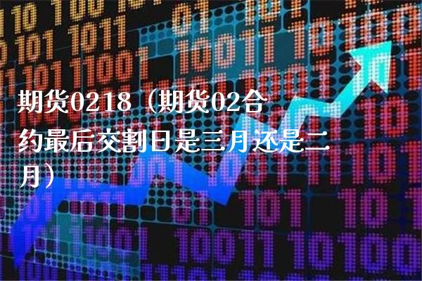 期货0218（期货02合约最后交割日是三月还是二月） (https://www.njaxzs.com/) 期货直播间 第1张