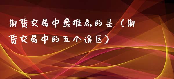 期货交易中最难点的是（期货交易中的五个误区） (https://www.njaxzs.com/) 期货行情 第1张
