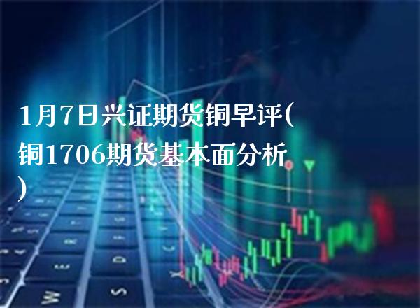 1月7日兴证期货铜早评(铜1706期货基本面分析) (https://www.njaxzs.com/) 期货开户 第1张