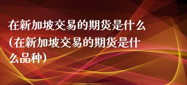 在新加坡交易的期货是什么(在新加坡交易的期货是什么品种) (https://www.njaxzs.com/) 原油期货 第1张