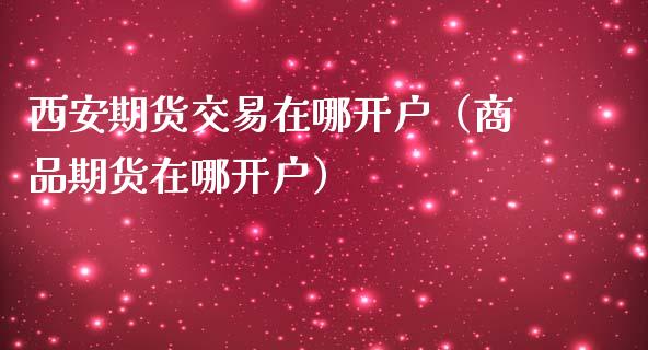 西安期货交易在哪开户（商品期货在哪开户） (https://www.njaxzs.com/) 原油期货 第1张
