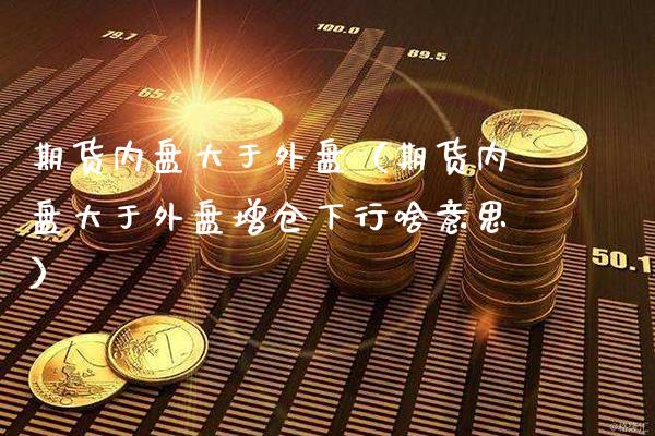 期货内盘大于外盘（期货内盘大于外盘增仓下行啥意思） (https://www.njaxzs.com/) 内盘期货 第1张