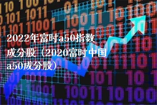 2022年富时a50指数成分股（2020富时中国a50成分股） (https://www.njaxzs.com/) 期货直播间 第1张