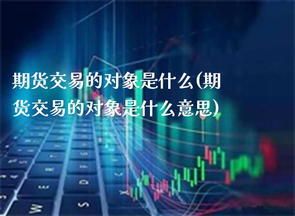 期货交易的对象是什么(期货交易的对象是什么意思) (https://www.njaxzs.com/) 期货直播间 第1张