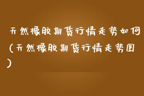 天然橡胶期货行情走势如何(天然橡胶期货行情走势图) (https://www.njaxzs.com/) 期货开户 第1张