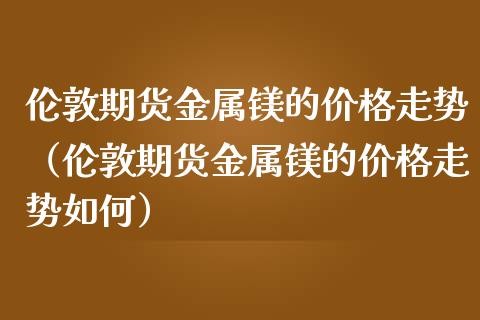 伦敦期货金属镁的走势（伦敦期货金属镁的走势如何） (https://www.njaxzs.com/) 期货直播间 第1张