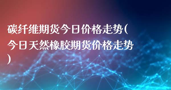 碳纤维期货今日价格走势(今日天然橡胶期货价格走势) (https://www.njaxzs.com/) 期货直播间 第1张