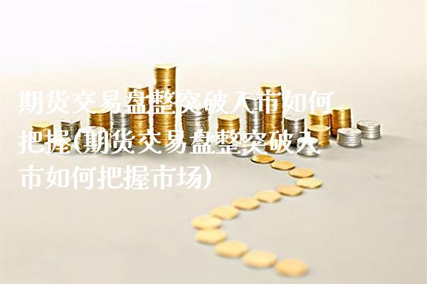 期货交易盘整突破入市如何把握(期货交易盘整突破入市如何把握市场) (https://www.njaxzs.com/) 期货直播间 第1张