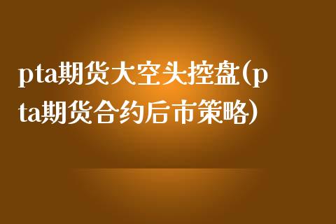 pta期货大空头控盘(pta期货合约后市策略) (https://www.njaxzs.com/) 期货直播间 第1张