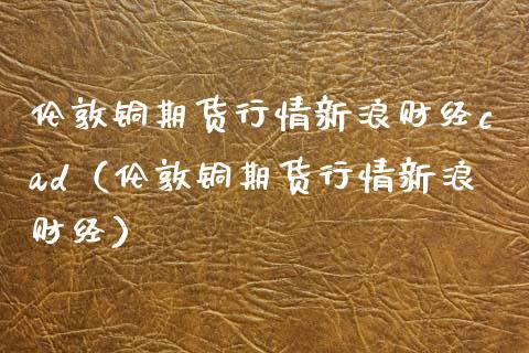 伦敦铜期货行情新浪财经cad（伦敦铜期货行情新浪财经） (https://www.njaxzs.com/) 内盘期货 第1张