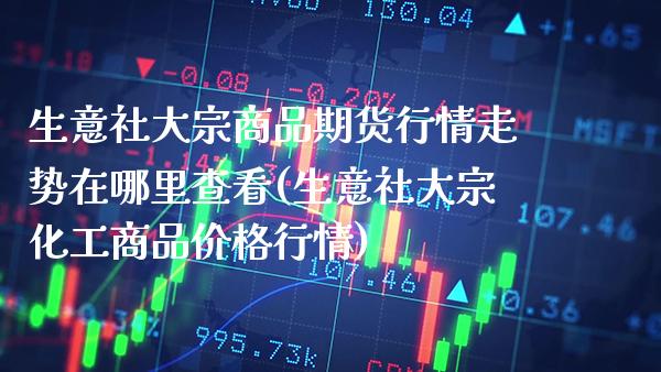 生意社大宗商品期货行情走势在哪里查看(生意社大宗化工商品价格行情) (https://www.njaxzs.com/) 期货直播间 第1张