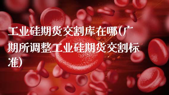 工业硅期货交割库在哪(广期所调整工业硅期货交割标准) (https://www.njaxzs.com/) 期货直播间 第1张