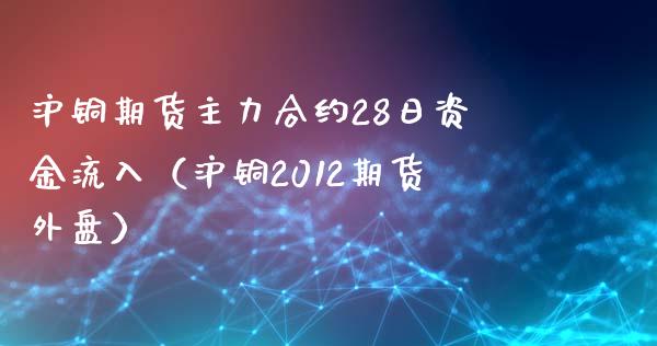 沪铜期货主力合约28日资金流入（沪铜2012期货外盘） (https://www.njaxzs.com/) 内盘期货 第1张