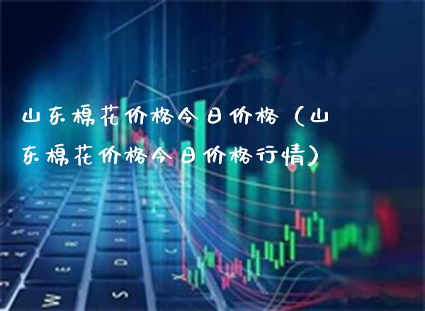 山东棉花今日（山东棉花今日行情） (https://www.njaxzs.com/) 期货行情 第1张