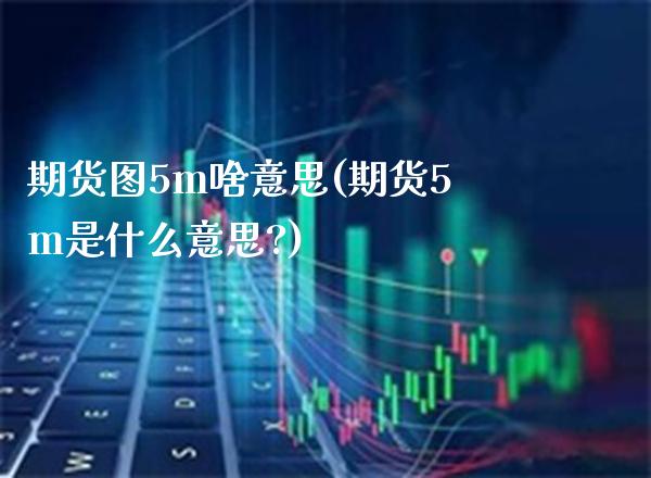 期货图5m啥意思(期货5m是什么意思?) (https://www.njaxzs.com/) 期货直播间 第1张