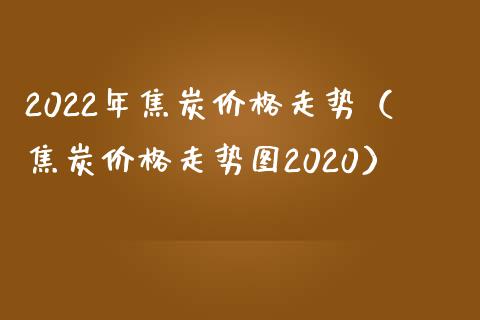 2022年焦炭走势（焦炭走势图2020） (https://www.njaxzs.com/) 期货直播间 第1张