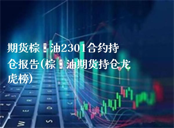 期货棕榈油2301合约持仓报告(棕榈油期货持仓龙虎榜) (https://www.njaxzs.com/) 期货行情 第1张