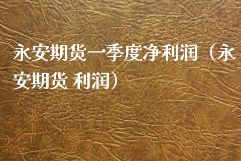 永安期货一季度净利润（永安期货 利润） (https://www.njaxzs.com/) 期货直播间 第1张
