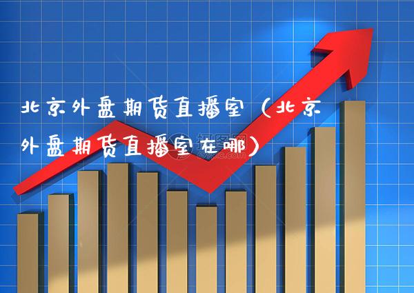 北京外盘期货直播室（北京外盘期货直播室在哪） (https://www.njaxzs.com/) 期货直播间 第1张