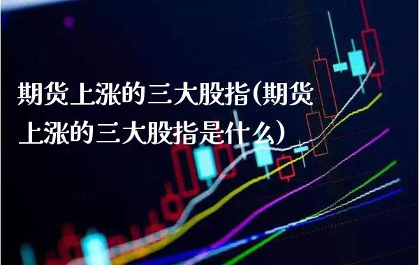 期货上涨的三大股指(期货上涨的三大股指是什么) (https://www.njaxzs.com/) 期货行情 第1张