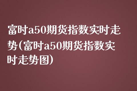 富时a50期货指数实时走势(富时a50期货指数实时走势图) (https://www.njaxzs.com/) 期货直播间 第1张