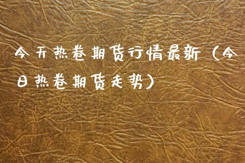 今天热卷期货行情最新（今日热卷期货走势） (https://www.njaxzs.com/) 内盘期货 第1张