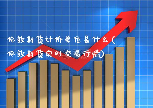 伦敦期货计价单位是什么(伦敦期货实时交易行情) (https://www.njaxzs.com/) 期货开户 第1张