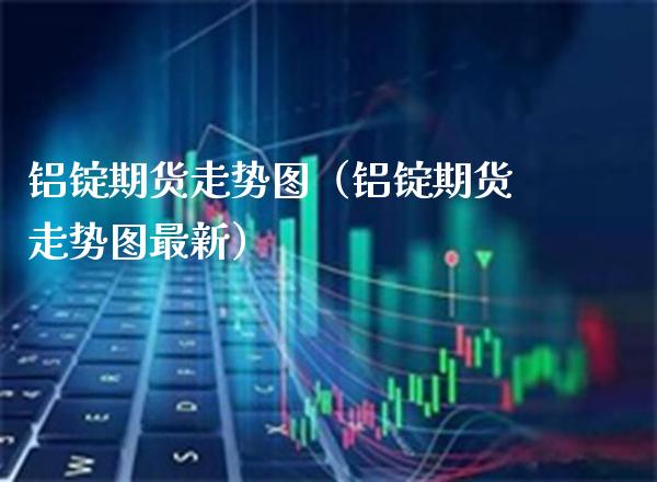 铝锭期货走势图（铝锭期货走势图最新） (https://www.njaxzs.com/) 期货直播间 第1张