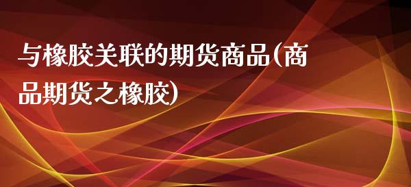 与橡胶关联的期货商品(商品期货之橡胶) (https://www.njaxzs.com/) 期货投资 第1张
