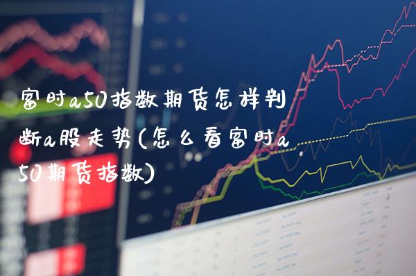 富时a50指数期货怎样判断a股走势(怎么看富时a50期货指数) (https://www.njaxzs.com/) 期货直播间 第1张
