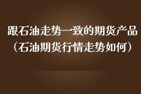 跟石油走势一致的期货产品（石油期货行情走势如何） (https://www.njaxzs.com/) 期货行情 第1张