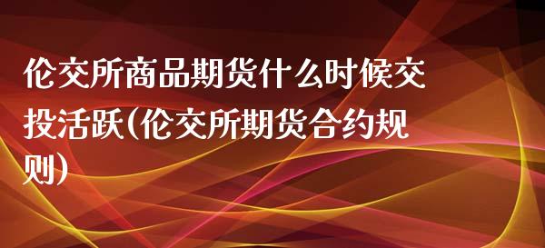 伦交所商品期货什么时候交投活跃(伦交所期货合约规则) (https://www.njaxzs.com/) 期货开户 第1张