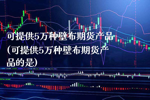 可提供5万种壁布期货产品(可提供5万种壁布期货产品的是) (https://www.njaxzs.com/) 期货直播间 第1张