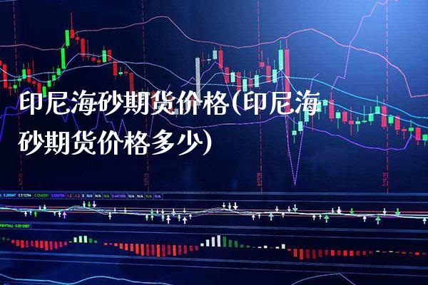 印尼海砂期货价格(印尼海砂期货价格多少) (https://www.njaxzs.com/) 原油期货 第1张