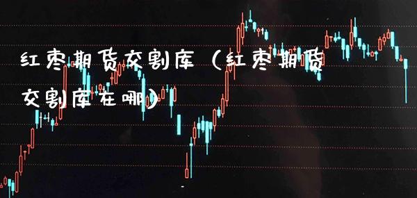 红枣期货交割库（红枣期货交割库在哪） (https://www.njaxzs.com/) 期货直播间 第1张