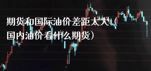 期货和国际油价差距太大（国内油价看什么期货） (https://www.njaxzs.com/) 期货直播间 第1张